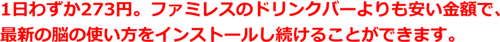 1日わずか273円。ファミレスのドリンクバーよりも安い金額で、 最新の脳の使い方をインストールし続けることができます。