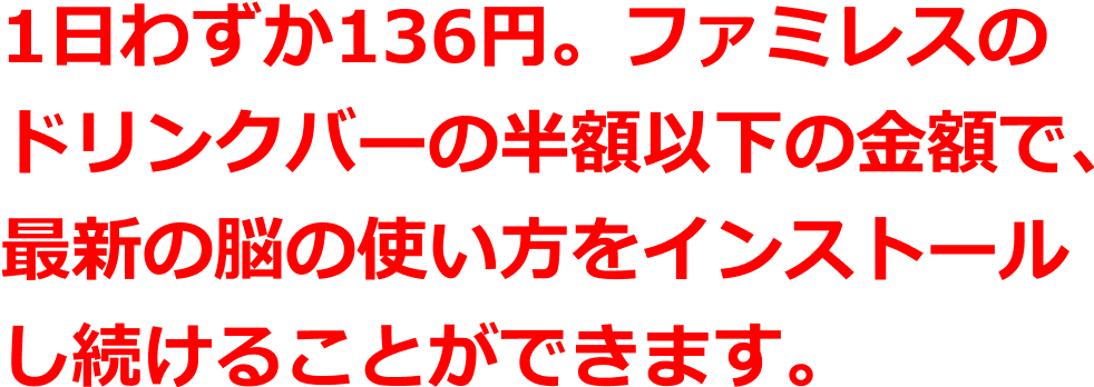 1日わずか136円。ファミレスのドリンクバーの半額以下の金額で、最新の脳の使い方をインストールし続けることができます。